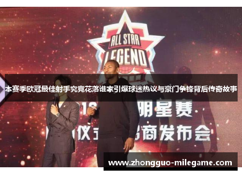 本赛季欧冠最佳射手究竟花落谁家引爆球迷热议与豪门争锋背后传奇故事