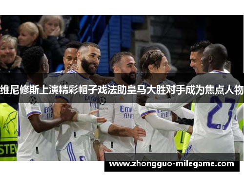 维尼修斯上演精彩帽子戏法助皇马大胜对手成为焦点人物