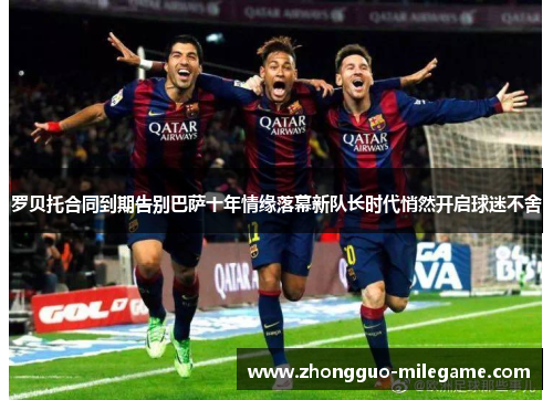 罗贝托合同到期告别巴萨十年情缘落幕新队长时代悄然开启球迷不舍