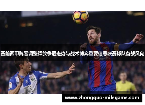 赛前西甲阵容调整释放争冠走势与战术博弈重要信号联赛球队备战风向