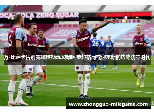 万-比萨卡告别曼联转投西汉姆联 英超格局或迎来新的边路防守时代
