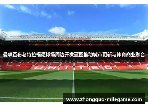 曼联宣布老特拉福德球场周边开发蓝图推动城市更新与体育商业融合